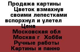Продажа картины ----Цветок,взмахнув своими лепестками,вспорхнул и улетел -- › Цена ­ 5 800 - Московская обл., Москва г. Хобби. Ручные работы » Картины и панно   